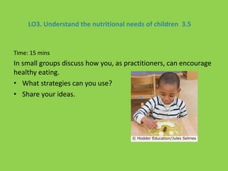 LO3. Understand the nutritional needs of children 3.5
Time: 15 mins
In small groups discuss how you, as practitioners, can encourage
healthy eating.
• What strategies can you use?
• Share your ideas.
 
