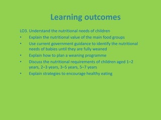 Learning outcomes
LO3. Understand the nutritional needs of children
• Explain the nutritional value of the main food groups
• Use current government guidance to identify the nutritional
needs of babies until they are fully weaned
• Explain how to plan a weaning programme
• Discuss the nutritional requirements of children aged 1–2
years, 2–3 years, 3–5 years, 5–7 years
• Explain strategies to encourage healthy eating
 