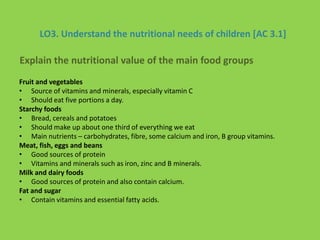 LO3. Understand the nutritional needs of children [AC 3.1]
Fruit and vegetables
• Source of vitamins and minerals, especially vitamin C
• Should eat five portions a day.
Starchy foods
• Bread, cereals and potatoes
• Should make up about one third of everything we eat
• Main nutrients – carbohydrates, fibre, some calcium and iron, B group vitamins.
Meat, fish, eggs and beans
• Good sources of protein
• Vitamins and minerals such as iron, zinc and B minerals.
Milk and dairy foods
• Good sources of protein and also contain calcium.
Fat and sugar
• Contain vitamins and essential fatty acids.
Explain the nutritional value of the main food groups
 