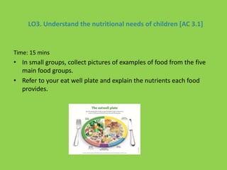 LO3. Understand the nutritional needs of children [AC 3.1]
Time: 15 mins
• In small groups, collect pictures of examples of food from the five
main food groups.
• Refer to your eat well plate and explain the nutrients each food
provides.
 