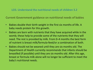 LO3. Understand the nutritional needs of children 3.2
• Babies double their birth weight in the first six months of life. A
baby needs protein for this growth.
• Babies are born with nutrients that they have acquired while in the
womb; these help to provide some of the nutrients that they will
need. The rest is provided by milk. From 0–4 months the best form
of nutrient is breast milk/formula-feed/or a combination of both.
• Babies should not be weaned until they are six months old. The
Department of Health currently recommends that infants should be
breastfed (if possible) until they are six months old. After this age,
breast or formula milk alone will no longer be sufficient to meet the
baby’s nutritional needs.
Current Government guidance on nutritional needs of babies
 