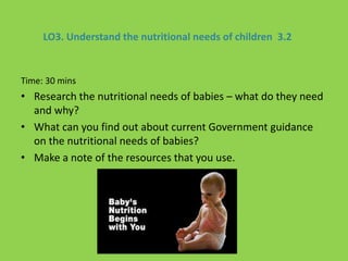 LO3. Understand the nutritional needs of children 3.2
Time: 30 mins
• Research the nutritional needs of babies – what do they need
and why?
• What can you find out about current Government guidance
on the nutritional needs of babies?
• Make a note of the resources that you use.
 