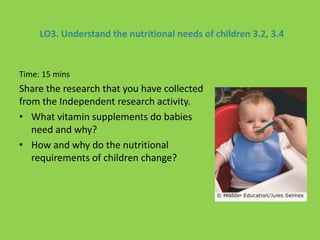 LO3. Understand the nutritional needs of children 3.2, 3.4
Time: 15 mins
Share the research that you have collected
from the Independent research activity.
• What vitamin supplements do babies
need and why?
• How and why do the nutritional
requirements of children change?
 