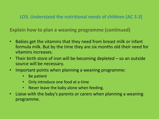 LO3. Understand the nutritional needs of children [AC 3.3]
• Babies get the vitamins that they need from breast milk or infant
formula milk. But by the time they are six months old their need for
vitamins increases.
• Their birth store of iron will be becoming depleted – so an outside
source will be necessary.
• Important points when planning a weaning programme:
• Be patient
• Only introduce one food at a time
• Never leave the baby alone when feeding.
• Liaise with the baby’s parents or carers when planning a weaning
programme.
Explain how to plan a weaning programme (continued)
 