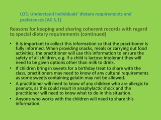 • It is important to collect this information so that the practitioner is
fully informed. When providing snacks, meals or carrying out food
activities, the practitioner will use this information to ensure the
safety of all children, e.g. if a child is lactose intolerant they will
need to be given options other than milk to drink.
• If children bring in sweets for a birthday treat to share with the
class, practitioners may need to know of any cultural requirements
as some sweets containing gelatin may not be allowed.
• A practitioner will need to know of any children who are allergic to
peanuts, as this could result in anaphylactic shock and the
practitioner will need to know what to do in this situation.
• Anyone who works with the children will need to share this
information.
LO5. Understand individuals’ dietary requirements and
preferences [AC 5.1]
Reasons for keeping and sharing coherent records with regard
to special dietary requirements (continued)
 