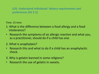 Time: 15 mins
1. What is the difference between a food allergy and a food
intolerance?
• Research the symptoms of an allergic reaction and what you,
as a practitioner, should do if a child has one.
2. What is anaphylaxis?
• Research this and what to do if a child has an anaphylactic
shock.
3. Why is gelatin banned in some religions?
• Research the use of gelatin in sweets.
LO5. Understand individuals’ dietary requirements and
preferences [AC 5.1]
 