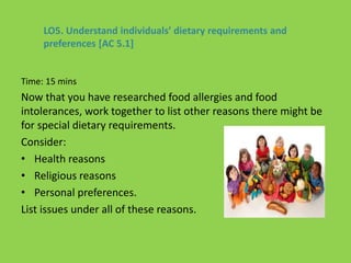 Time: 15 mins
Now that you have researched food allergies and food
intolerances, work together to list other reasons there might be
for special dietary requirements.
Consider:
• Health reasons
• Religious reasons
• Personal preferences.
List issues under all of these reasons.
LO5. Understand individuals’ dietary requirements and
preferences [AC 5.1]
 