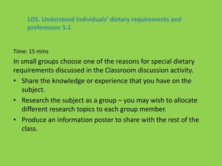 Time: 15 mins
In small groups choose one of the reasons for special dietary
requirements discussed in the Classroom discussion activity.
• Share the knowledge or experience that you have on the
subject.
• Research the subject as a group – you may wish to allocate
different research topics to each group member.
• Produce an information poster to share with the rest of the
class.
LO5. Understand individuals’ dietary requirements and
preferences 5.1
 