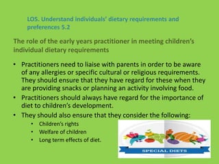 • Practitioners need to liaise with parents in order to be aware
of any allergies or specific cultural or religious requirements.
They should ensure that they have regard for these when they
are providing snacks or planning an activity involving food.
• Practitioners should always have regard for the importance of
diet to children’s development.
• They should also ensure that they consider the following:
• Children’s rights
• Welfare of children
• Long term effects of diet.
LO5. Understand individuals’ dietary requirements and
preferences 5.2
The role of the early years practitioner in meeting children’s
individual dietary requirements
 