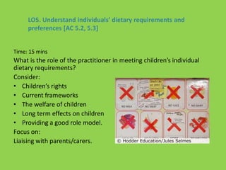 Time: 15 mins
What is the role of the practitioner in meeting children’s individual
dietary requirements?
Consider:
• Children’s rights
• Current frameworks
• The welfare of children
• Long term effects on children
• Providing a good role model.
Focus on:
Liaising with parents/carers.
LO5. Understand individuals’ dietary requirements and
preferences [AC 5.2, 5.3]
 