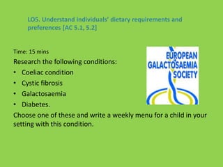 Time: 15 mins
Research the following conditions:
• Coeliac condition
• Cystic fibrosis
• Galactosaemia
• Diabetes.
Choose one of these and write a weekly menu for a child in your
setting with this condition.
LO5. Understand individuals’ dietary requirements and
preferences [AC 5.1, 5.2]
 