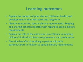 Learning outcomes
• Explain the impacts of poor diet on children’s health and
development in the short term and long term
• Identify reasons for, special dietary requirements, keeping
and sharing coherent records with regard to special dietary
requirements
• Explain the role of the early years practitioner in meeting
children’s individual dietary requirements and preferences
• Describe benefits of working in partnership with
parents/carers in relation to special dietary requirements
 