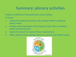 Summary: plenary activities
Produce a leaflet for a new practitioner at your setting.
It should:
1. Outline the importance of their role meeting children’s individual
dietary needs.
2. Provide a brief explanation of the impacts of poor diet on children’s
health and development.
3. Explain the reasons for special dietary requirements.
4. Make reference to the setting’s policy on nutrition and healthy eating.
 