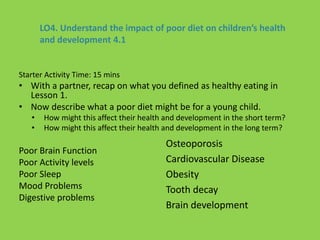 LO4. Understand the impact of poor diet on children’s health
and development 4.1
Starter Activity Time: 15 mins
• With a partner, recap on what you defined as healthy eating in
Lesson 1.
• Now describe what a poor diet might be for a young child.
• How might this affect their health and development in the short term?
• How might this affect their health and development in the long term?
Poor Brain Function
Poor Activity levels
Poor Sleep
Mood Problems
Digestive problems
Osteoporosis
Cardiovascular Disease
Obesity
Tooth decay
Brain development
 