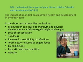 LO4. Understand the impact of poor diet on children’s health
and development [AC 4.1]
In the short term a poor diet can lead to:
• Malnutrition can cause poor growth and physical
development – a failure to gain height and weight
• Loss of concentration
• Tiredness
• Increased susceptibility to infections
• Tooth decay – caused by sugary foods
• Bleeding gums
• Poor skin and hair condition
• Obesity.
The impact of poor diet on children’s health and development
in the short term
 