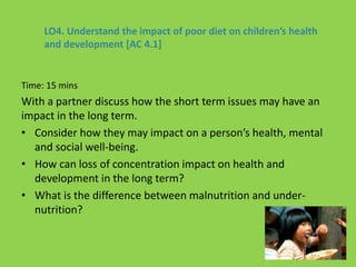 LO4. Understand the impact of poor diet on children’s health
and development [AC 4.1]
Time: 15 mins
With a partner discuss how the short term issues may have an
impact in the long term.
• Consider how they may impact on a person’s health, mental
and social well-being.
• How can loss of concentration impact on health and
development in the long term?
• What is the difference between malnutrition and under-
nutrition?
 