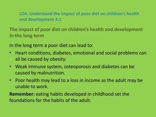 LO4. Understand the impact of poor diet on children’s health
and development 4.1
In the long term a poor diet can lead to:
• Heart conditions, diabetes, emotional and social problems can
all be caused by obesity.
• Weak immune system, osteoporosis and diabetes can be
caused by malnutrition.
• Poor health may lead to a loss in income as the adult may be
unable to work.
Remember: eating habits developed in childhood set the
foundations for the habits of the adult.
The impact of poor diet on children’s health and development
in the long term
 