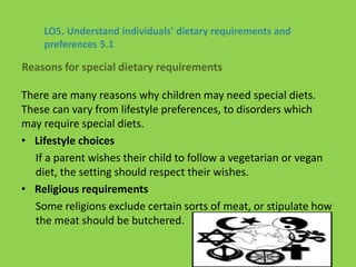 There are many reasons why children may need special diets.
These can vary from lifestyle preferences, to disorders which
may require special diets.
• Lifestyle choices
If a parent wishes their child to follow a vegetarian or vegan
diet, the setting should respect their wishes.
• Religious requirements
Some religions exclude certain sorts of meat, or stipulate how
the meat should be butchered.
LO5. Understand individuals’ dietary requirements and
preferences 5.1
Reasons for special dietary requirements
 