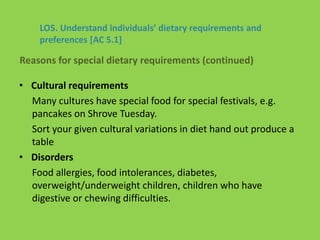 • Cultural requirements
Many cultures have special food for special festivals, e.g.
pancakes on Shrove Tuesday.
Sort your given cultural variations in diet hand out produce a
table
• Disorders
Food allergies, food intolerances, diabetes,
overweight/underweight children, children who have
digestive or chewing difficulties.
LO5. Understand individuals’ dietary requirements and
preferences [AC 5.1]
Reasons for special dietary requirements (continued)
 