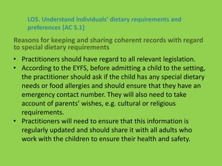 • Practitioners should have regard to all relevant legislation.
• According to the EYFS, before admitting a child to the setting,
the practitioner should ask if the child has any special dietary
needs or food allergies and should ensure that they have an
emergency contact number. They will also need to take
account of parents’ wishes, e.g. cultural or religious
requirements.
• Practitioners will need to ensure that this information is
regularly updated and should share it with all adults who
work with the children to ensure their health and safety.
LO5. Understand individuals’ dietary requirements and
preferences [AC 5.1]
Reasons for keeping and sharing coherent records with regard
to special dietary requirements
 