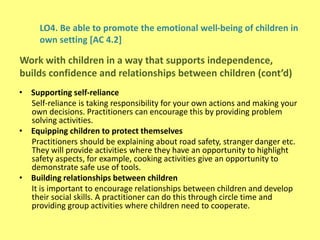 LO4. Be able to promote the emotional well-being of children in
own setting [AC 4.2]
• Supporting self-reliance
Self-reliance is taking responsibility for your own actions and making your
own decisions. Practitioners can encourage this by providing problem
solving activities.
• Equipping children to protect themselves
Practitioners should be explaining about road safety, stranger danger etc.
They will provide activities where they have an opportunity to highlight
safety aspects, for example, cooking activities give an opportunity to
demonstrate safe use of tools.
• Building relationships between children
It is important to encourage relationships between children and develop
their social skills. A practitioner can do this through circle time and
providing group activities where children need to cooperate.
Work with children in a way that supports independence,
builds confidence and relationships between children (cont’d)
 
