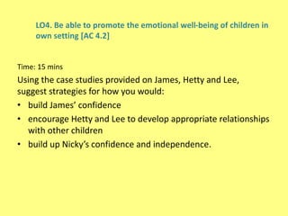 LO4. Be able to promote the emotional well-being of children in
own setting [AC 4.2]
Time: 15 mins
Using the case studies provided on James, Hetty and Lee,
suggest strategies for how you would:
• build James’ confidence
• encourage Hetty and Lee to develop appropriate relationships
with other children
• build up Nicky’s confidence and independence.
 