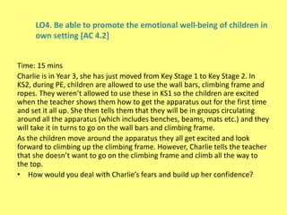 LO4. Be able to promote the emotional well-being of children in
own setting [AC 4.2]
Time: 15 mins
Charlie is in Year 3, she has just moved from Key Stage 1 to Key Stage 2. In
KS2, during PE, children are allowed to use the wall bars, climbing frame and
ropes. They weren’t allowed to use these in KS1 so the children are excited
when the teacher shows them how to get the apparatus out for the first time
and set it all up. She then tells them that they will be in groups circulating
around all the apparatus (which includes benches, beams, mats etc.) and they
will take it in turns to go on the wall bars and climbing frame.
As the children move around the apparatus they all get excited and look
forward to climbing up the climbing frame. However, Charlie tells the teacher
that she doesn’t want to go on the climbing frame and climb all the way to
the top.
• How would you deal with Charlie’s fears and build up her confidence?
 