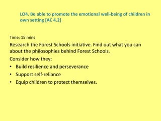 LO4. Be able to promote the emotional well-being of children in
own setting [AC 4.2]
Time: 15 mins
Research the Forest Schools initiative. Find out what you can
about the philosophies behind Forest Schools.
Consider how they:
• Build resilience and perseverance
• Support self-reliance
• Equip children to protect themselves.
 