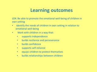 Learning outcomes
LO4. Be able to promote the emotional well-being of children in
own setting
• Identify the needs of children in own setting in relation to
emotional well-being
• Work with children in a way that:
• supports independence
• builds resilience and perseverance
• builds confidence
• supports self-reliance
• equips children to protect themselves
• builds relationships between children
 