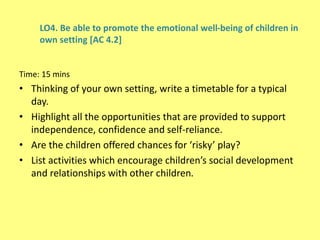 LO4. Be able to promote the emotional well-being of children in
own setting [AC 4.2]
Time: 15 mins
• Thinking of your own setting, write a timetable for a typical
day.
• Highlight all the opportunities that are provided to support
independence, confidence and self-reliance.
• Are the children offered chances for ‘risky’ play?
• List activities which encourage children’s social development
and relationships with other children.
 