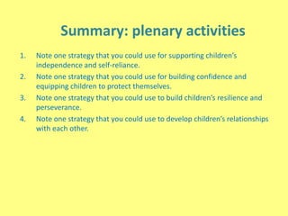 Summary: plenary activities
1. Note one strategy that you could use for supporting children’s
independence and self-reliance.
2. Note one strategy that you could use for building confidence and
equipping children to protect themselves.
3. Note one strategy that you could use to build children’s resilience and
perseverance.
4. Note one strategy that you could use to develop children’s relationships
with each other.
 