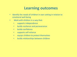 Learning outcomes
• Identify the needs of children in own setting in relation to
emotional well-being
• Work with children in a way that:
• supports independence
• builds resilience and perseverance
• builds confidence
• supports self-reliance
• equips children to protect themselves
• builds relationships between children
 