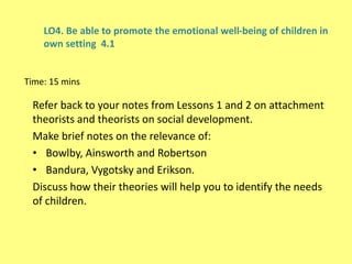 LO4. Be able to promote the emotional well-being of children in
own setting 4.1
Time: 15 mins
Refer back to your notes from Lessons 1 and 2 on attachment
theorists and theorists on social development.
Make brief notes on the relevance of:
• Bowlby, Ainsworth and Robertson
• Bandura, Vygotsky and Erikson.
Discuss how their theories will help you to identify the needs
of children.
 