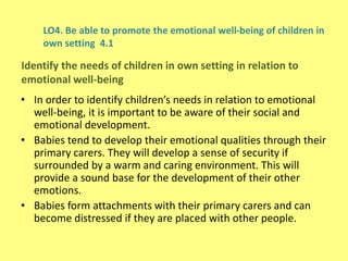 LO4. Be able to promote the emotional well-being of children in
own setting 4.1
• In order to identify children’s needs in relation to emotional
well-being, it is important to be aware of their social and
emotional development.
• Babies tend to develop their emotional qualities through their
primary carers. They will develop a sense of security if
surrounded by a warm and caring environment. This will
provide a sound base for the development of their other
emotions.
• Babies form attachments with their primary carers and can
become distressed if they are placed with other people.
Identify the needs of children in own setting in relation to
emotional well-being
 