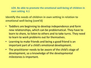 LO4. Be able to promote the emotional well-being of children in
own setting 4.1
• Toddlers are beginning to develop independence and form
new relationships, which can be problematical. They have to
learn to share, to listen to others and to take turns. They need
to learn to work problems out for themselves.
• Learning to make friends and being a good friend is an
important part of a child’s emotional development.
• The practitioner needs to be aware of the child’s stage of
development, so a knowledge of the developmental
milestones is important.
Identify the needs of children in own setting in relation to
emotional well-being (cont’d)
 