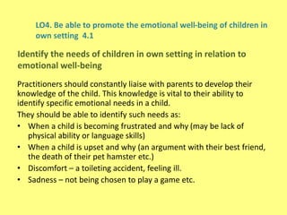 LO4. Be able to promote the emotional well-being of children in
own setting 4.1
Practitioners should constantly liaise with parents to develop their
knowledge of the child. This knowledge is vital to their ability to
identify specific emotional needs in a child.
They should be able to identify such needs as:
• When a child is becoming frustrated and why (may be lack of
physical ability or language skills)
• When a child is upset and why (an argument with their best friend,
the death of their pet hamster etc.)
• Discomfort – a toileting accident, feeling ill.
• Sadness – not being chosen to play a game etc.
Identify the needs of children in own setting in relation to
emotional well-being
 
