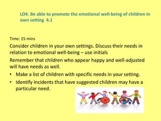 LO4. Be able to promote the emotional well-being of children in
own setting 4.1
Time: 15 mins
Consider children in your own settings. Discuss their needs in
relation to emotional well-being – use initials
Remember that children who appear happy and well-adjusted
will have needs as well.
• Make a list of children with specific needs in your setting.
• Identify incidents that have suggested children may have a
particular need.
 