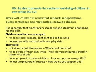 LO4. Be able to promote the emotional well-being of children in
own setting [AC 4.2]
It is important that practitioners should support children’s developing
holistic skills.
Children need to be encouraged:
• to be resilient, capable, confident and self-assured
• to practise skills and deal with everyday risks.
They need:
• activities to test themselves – What could these be?
• to be aware of their own limits – how can you encourage children
awareness of this?
• to be prepared to make mistakes – how can you encourage this?
• to feel the pleasure of success – how would you support this?
Work with children in a way that supports independence,
builds confidence and relationships between children
 