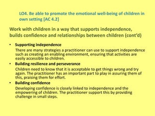 LO4. Be able to promote the emotional well-being of children in
own setting [AC 4.2]
• Supporting independence
There are many strategies a practitioner can use to support independence
such as creating an enabling environment, ensuring that activities are
easily accessible to children.
• Building resilience and perseverance
Children need to know that it is acceptable to get things wrong and try
again. The practitioner has an important part to play in assuring them of
this, praising them for effort.
• Building confidence
Developing confidence is closely linked to independence and the
empowering of children. The practitioner support this by providing
challenge in small steps.
Work with children in a way that supports independence,
builds confidence and relationships between children (cont’d)
 