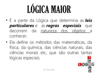 LÓGICA MAIOR
• É a parte da Lógica que determina as leis
particulares e as regras especiais que
decorrem da natureza dos objetos a
conhecer.
• Ela define os métodos das matemáticas, da
física, da química, das ciências naturais, das
ciências morais etc, que são outras tantas
lógicas especiais.
Me. Victor Hugo 11
 