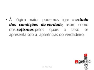• À Lógica maior, podemos ligar o estudo
das condições da verdade,  assim como
dos sofismas pelos quais o falso se
apresenta sob a  aparências do verdadeiro.
Me. Victor Hugo 12
 