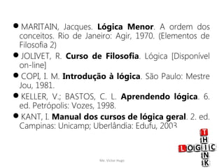 MARITAIN, Jacques. Lógica Menor. A ordem dos
conceitos. Rio de Janeiro: Agir, 1970. (Elementos de
Filosofia 2)
JOLIVET, R. Curso de Filosofia. Lógica [Disponível
on-line]
COPI, I. M. Introdução à lógica. São Paulo: Mestre
Jou, 1981.
KELLER, V.; BASTOS, C. L. Aprendendo lógica. 6.
ed. Petrópolis: Vozes, 1998.
KANT, I. Manual dos cursos de lógica geral. 2. ed.
Campinas: Unicamp; Uberlândia: Edufu, 2003.
Me. Victor Hugo 14
 