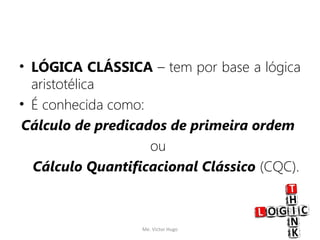 • LÓGICA CLÁSSICA – tem por base a lógica
aristotélica
• É conhecida como:
Cálculo de predicados de primeira ordem
ou
Cálculo Quantificacional Clássico (CQC).
Me. Victor Hugo 3
 