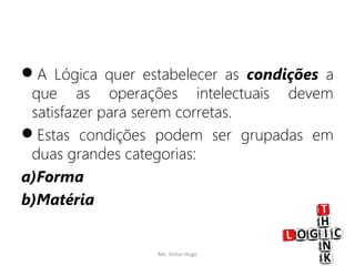 DIVISÃO DA LÓGICA CLÁSSICA
A Lógica quer estabelecer as condições a
que as operações intelectuais devem
satisfazer para serem corretas.
Estas condições podem ser grupadas em
duas grandes categorias:
a)Forma
b)Matéria
Me. Victor Hugo 4
 