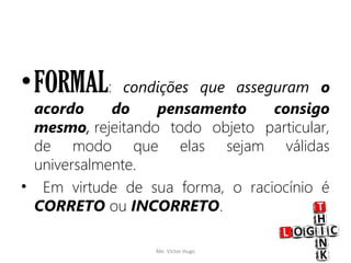 •FORMAL: condições que asseguram o
acordo do pensamento consigo
mesmo, rejeitando todo objeto particular,
de modo que elas sejam válidas
universalmente.
• Em virtude de sua forma, o raciocínio é
CORRETO ou INCORRETO.
Me. Victor Hugo 5
 