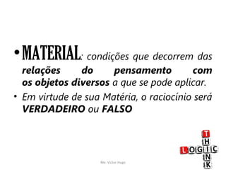 •MATERIAL: condições que decorrem das
relações do pensamento com
os objetos diversos a que se pode aplicar. 
• Em virtude de sua Matéria, o raciocínio será
VERDADEIRO ou FALSO
Me. Victor Hugo 6
 