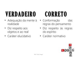 VERDADEIRO
• Adequação da mente à
realidade
• Diz respeito aos
objetos e ao real
• Caráter elucidativo
CORRETO
• Conformação das
regras do pensamento
• Diz respeito às regras
do espírito
• Caráter normativo
Me. Victor Hugo 7
 