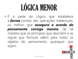 LÓGICA MENOR
• É a parte da Lógica que estabelece
a forma correta das operações intelectuais,
ou melhor, que assegura o acordo do
pensamento consigo mesmo, de tal
maneira que os princípios que descobre e as
regras que formula valem para todos os
objetos do pensamento, quaisquer que
sejam.
Me. Victor Hugo 9
 