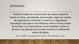 DEFINICIÓN:
Podemos hablar de comunicación de masas cuando la
fuente es única, centralizada, estructurada, según los modos
de organización industrial; el canal es un expediente
tecnológico que ejerce una influencia sobre la forma misma
de la señal; y los destinatarios son la totalidad (o bien un
número muy grande) de los seres humanos en diferentes
partes del globo
Eco, U. (1986). La estrategia de la ilusión (P. 187). Barcelona: Lumen
 