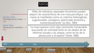 1910 1920 1930
Prensa Radio
Cine Televisión
Gustave Le Bon
*Psicología de las masas
*Ref
Gabriel Tarde
*Manipulación mediática
*Ref
MASA
“Miles de individuos separados físicamente pueden
adquirir las características de una masa psicológica. Las
masas se manifiestan como un colectivo heterogéneo,
sugestionable, contagioso, diseminado territorial y
momentáneamente” (Le Bon, 1983)
“La masa aparece como algo claramente manipulable,
que puede ser orientada tanto en los ideales de las
reformas sociales y las utopías, como en los de la
persecución y el expolio” (Tarde, 1986)
 